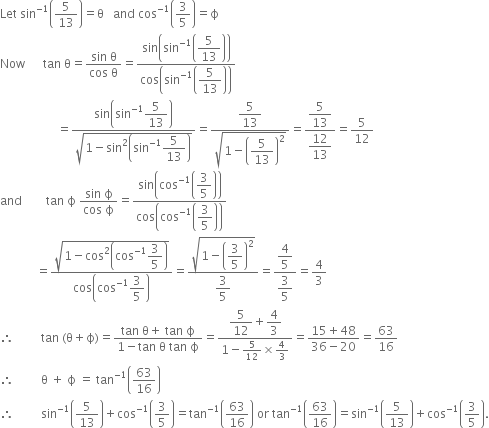 Let space sin to the power of negative 1 end exponent open parentheses 5 over 13 close parentheses equals straight theta space space space and space cos to the power of negative 1 end exponent open parentheses 3 over 5 close parentheses equals straight ϕ
Now space space space space space space tan space straight theta equals fraction numerator sin space straight theta over denominator cos space straight theta end fraction equals fraction numerator sin open parentheses sin to the power of negative 1 end exponent open parentheses begin display style 5 over 13 end style close parentheses close parentheses over denominator cos open parentheses sin to the power of negative 1 end exponent open parentheses begin display style 5 over 13 end style close parentheses close parentheses end fraction
space space space space space space space space space space space space space space space space space space space equals fraction numerator sin open parentheses sin to the power of negative 1 end exponent begin display style 5 over 13 end style close parentheses over denominator square root of 1 minus sin squared open parentheses sin to the power of negative 1 end exponent begin display style 5 over 13 end style close parentheses end root end fraction equals fraction numerator begin display style 5 over 13 end style over denominator square root of 1 minus open parentheses begin display style 5 over 13 end style close parentheses squared end root end fraction equals fraction numerator begin display style 5 over 13 end style over denominator begin display style 12 over 13 end style end fraction equals 5 over 12
and space space space space space space space space tan space straight ϕ space fraction numerator sin space straight ϕ over denominator cos space straight ϕ end fraction equals fraction numerator sin open parentheses cos to the power of negative 1 end exponent open parentheses begin display style 3 over 5 end style close parentheses close parentheses over denominator cos open parentheses cos to the power of negative 1 end exponent open parentheses begin display style 3 over 5 end style close parentheses close parentheses end fraction
space space space space space space space space space space space space equals fraction numerator square root of 1 minus cos squared open parentheses cos to the power of negative 1 end exponent begin display style 3 over 5 end style close parentheses end root over denominator cos open parentheses cos to the power of negative 1 end exponent begin display style 3 over 5 end style close parentheses end fraction equals fraction numerator square root of 1 minus open parentheses begin display style 3 over 5 end style close parentheses squared end root over denominator begin display style 3 over 5 end style end fraction equals fraction numerator begin display style 4 over 5 end style over denominator begin display style 3 over 5 end style end fraction equals 4 over 3
therefore space space space space space space space space space tan space left parenthesis straight theta plus straight ϕ right parenthesis equals fraction numerator tan space straight theta plus space tan space straight ϕ over denominator 1 minus tan space straight theta space tan space straight ϕ end fraction equals fraction numerator begin display style 5 over 12 end style plus begin display style 4 over 3 end style over denominator 1 minus 5 over 12 cross times 4 over 3 end fraction equals fraction numerator 15 plus 48 over denominator 36 minus 20 end fraction equals 63 over 16
therefore space space space space space space space space space straight theta space plus space straight ϕ space equals space tan to the power of negative 1 end exponent open parentheses 63 over 16 close parentheses
therefore space space space space space space space space space sin to the power of negative 1 end exponent open parentheses 5 over 13 close parentheses plus cos to the power of negative 1 end exponent open parentheses 3 over 5 close parentheses equals tan to the power of negative 1 end exponent open parentheses 63 over 16 close parentheses space or space tan to the power of negative 1 end exponent open parentheses 63 over 16 close parentheses equals sin to the power of negative 1 end exponent open parentheses 5 over 13 close parentheses plus cos to the power of negative 1 end exponent open parentheses 3 over 5 close parentheses.