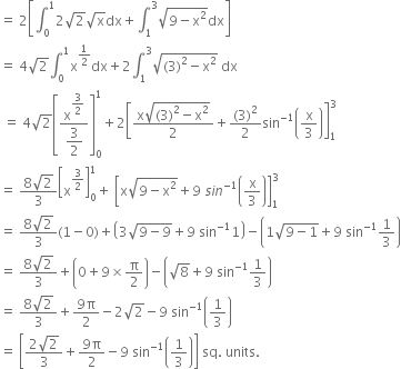 equals space 2 open square brackets integral subscript 0 superscript 1 2 square root of 2 square root of straight x dx plus integral subscript 1 superscript 3 square root of 9 minus straight x squared end root dx close square brackets
equals space 4 square root of 2 integral subscript 0 superscript 1 straight x to the power of 1 half end exponent dx plus 2 integral subscript 1 superscript 3 square root of left parenthesis 3 right parenthesis squared minus straight x squared end root space dx
space equals space 4 square root of 2 open square brackets fraction numerator straight x to the power of begin display style 3 over 2 end style end exponent over denominator begin display style 3 over 2 end style end fraction close square brackets subscript 0 superscript 1 plus 2 open square brackets fraction numerator straight x square root of left parenthesis 3 right parenthesis squared minus straight x squared end root over denominator 2 end fraction plus fraction numerator left parenthesis 3 right parenthesis squared over denominator 2 end fraction sin to the power of negative 1 end exponent open parentheses straight x over 3 close parentheses close square brackets subscript 1 superscript 3
equals space fraction numerator 8 square root of 2 over denominator 3 end fraction open square brackets straight x to the power of 3 over 2 end exponent close square brackets subscript 0 superscript 1 plus space open square brackets straight x square root of 9 minus straight x squared end root plus 9 space s i n to the power of negative 1 end exponent open parentheses straight x over 3 close parentheses close square brackets subscript 1 superscript 3
equals space fraction numerator 8 square root of 2 over denominator 3 end fraction left parenthesis 1 minus 0 right parenthesis plus open parentheses 3 square root of 9 minus 9 end root plus 9 space sin to the power of negative 1 end exponent 1 close parentheses minus open parentheses 1 square root of 9 minus 1 end root plus 9 space sin to the power of negative 1 end exponent 1 third close parentheses
equals space fraction numerator 8 square root of 2 over denominator 3 end fraction plus open parentheses 0 plus 9 cross times straight pi over 2 close parentheses minus open parentheses square root of 8 plus 9 space sin to the power of negative 1 end exponent 1 third close parentheses
equals space fraction numerator 8 square root of 2 over denominator 3 end fraction plus fraction numerator 9 straight pi over denominator 2 end fraction minus 2 square root of 2 minus 9 space sin to the power of negative 1 end exponent open parentheses 1 third close parentheses
equals space open square brackets fraction numerator 2 square root of 2 over denominator 3 end fraction plus fraction numerator 9 straight pi over denominator 2 end fraction minus 9 space sin to the power of negative 1 end exponent open parentheses 1 third close parentheses close square brackets space sq. space units.