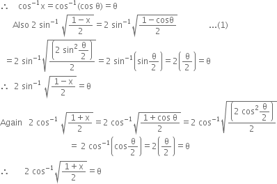 therefore space space space space cos to the power of negative 1 end exponent straight x equals cos to the power of negative 1 end exponent left parenthesis cos space straight theta right parenthesis equals straight theta
space space space space space space Also space 2 space sin to the power of negative 1 end exponent space square root of fraction numerator 1 minus straight x over denominator 2 end fraction end root equals 2 space sin to the power of negative 1 end exponent square root of fraction numerator 1 minus cosθ over denominator 2 end fraction end root space space space space space space space space space space space space space space space... left parenthesis 1 right parenthesis
space space equals 2 space sin to the power of negative 1 end exponent square root of fraction numerator open parentheses 2 space sin squared begin display style straight theta over 2 end style close parentheses over denominator 2 end fraction end root equals 2 space sin to the power of negative 1 end exponent open parentheses sin straight theta over 2 close parentheses equals 2 open parentheses straight theta over 2 close parentheses equals straight theta
therefore space space 2 space sin to the power of negative 1 end exponent space square root of fraction numerator 1 minus straight x over denominator 2 end fraction end root equals straight theta
Again space space space 2 space cos to the power of negative 1 end exponent space square root of fraction numerator 1 plus straight x over denominator 2 end fraction end root equals 2 space cos to the power of negative 1 end exponent square root of fraction numerator 1 plus cos space straight theta over denominator 2 end fraction end root equals 2 space cos to the power of negative 1 end exponent square root of fraction numerator open parentheses 2 space cos squared begin display style straight theta over 2 end style close parentheses over denominator 2 end fraction end root
space space space space space space space space space space space space space space space space space space space space space space space space space space space space space space space space space equals space 2 space cos to the power of negative 1 end exponent open parentheses cos straight theta over 2 close parentheses equals 2 open parentheses straight theta over 2 close parentheses equals straight theta
therefore space space space space space space space 2 space cos to the power of negative 1 end exponent square root of fraction numerator 1 plus straight x over denominator 2 end fraction end root equals straight theta