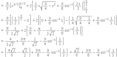 equals space 8 over 3 open square brackets straight x to the power of 3 divided by 2 end exponent close square brackets subscript 0 superscript 1 divided by 2 end superscript plus 2 open square brackets 1 half straight x square root of 9 over 4 minus straight x squared end root plus 9 over 8 sin to the power of negative 1 end exponent open parentheses fraction numerator 2 straight x over denominator 3 end fraction close parentheses close square brackets subscript 1 half end subscript superscript 3 over 2 end superscript
equals space 8 over 3 open square brackets open parentheses 1 half close parentheses to the power of 3 over 2 end exponent minus 0 close square brackets space plus 2 open square brackets open parentheses 0 plus 9 over 8 sin to the power of negative 1 end exponent 1 close parentheses minus open curly brackets 1 fourth square root of 9 over 4 minus 1 fourth end root plus 9 over 8 sin to the power of negative 1 end exponent 1 third close curly brackets close square brackets
equals space 8 over 3 fraction numerator 1 over denominator 2 square root of 2 end fraction plus 2 open square brackets 9 over 8 cross times straight pi over 2 minus fraction numerator 1 over denominator 2 square root of 2 end fraction minus 9 over 8 sin to the power of negative 1 end exponent open parentheses 1 third close parentheses close square brackets
equals space fraction numerator 4 over denominator 3 square root of 2 end fraction plus fraction numerator 9 straight pi over denominator 8 end fraction minus fraction numerator 1 over denominator square root of 2 end fraction minus 9 over 4 sin to the power of negative 1 end exponent open parentheses 1 third close parentheses
equals space open parentheses fraction numerator 4 square root of 2 over denominator 6 end fraction minus fraction numerator square root of 2 over denominator 2 end fraction close parentheses plus fraction numerator 9 straight pi over denominator 8 end fraction minus 9 over 4 space sin to the power of negative 1 end exponent open parentheses 1 third close parentheses space equals fraction numerator square root of 2 over denominator 6 end fraction plus fraction numerator 9 straight pi over denominator 8 end fraction minus 9 over 4 sin to the power of negative 1 end exponent open parentheses 1 third close parentheses