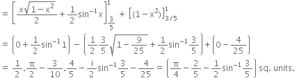 equals space open square brackets fraction numerator straight x square root of 1 minus straight x squared end root over denominator 2 end fraction plus 1 half sin to the power of negative 1 end exponent straight x close square brackets subscript 3 over 5 end subscript superscript 1 space plus space open square brackets left parenthesis 1 minus straight x squared right parenthesis close square brackets subscript 3 divided by 5 end subscript superscript 1
equals space open parentheses 0 plus 1 half sin to the power of negative 1 end exponent 1 close parentheses space minus space open parentheses 1 half 3 over 5 square root of 1 minus 9 over 25 end root plus 1 half sin to the power of negative 1 end exponent 3 over 5 close parentheses plus open parentheses 0 minus 4 over 25 close parentheses
equals space 1 half. straight pi over 2 minus 3 over 10.4 over 5 minus straight i over 2 sin to the power of negative 1 end exponent 3 over 5 minus 4 over 25 equals space open parentheses straight pi over 4 minus 2 over 5 minus 1 half sin to the power of negative 1 end exponent 3 over 5 close parentheses space sq. space units. space