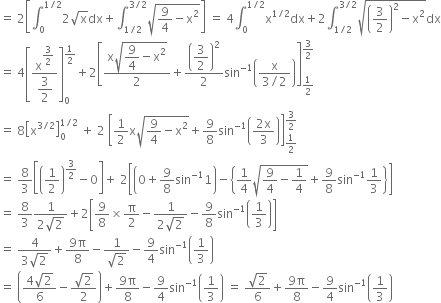 equals space 2 open square brackets integral subscript 0 superscript 1 divided by 2 end superscript 2 square root of straight x dx plus integral subscript 1 divided by 2 end subscript superscript 3 divided by 2 end superscript square root of 9 over 4 minus straight x squared end root close square brackets space equals space 4 integral subscript 0 superscript 1 divided by 2 end superscript straight x to the power of 1 divided by 2 end exponent dx plus 2 integral subscript 1 divided by 2 end subscript superscript 3 divided by 2 end superscript square root of open parentheses 3 over 2 close parentheses squared minus straight x squared end root dx
equals space 4 open square brackets fraction numerator straight x to the power of begin display style 3 over 2 end style end exponent over denominator begin display style 3 over 2 end style end fraction close square brackets subscript 0 superscript 1 half end superscript plus 2 open square brackets fraction numerator straight x square root of begin display style 9 over 4 minus straight x squared end style end root over denominator 2 end fraction plus open parentheses begin display style 3 over 2 end style close parentheses squared over 2 sin to the power of negative 1 end exponent open parentheses fraction numerator straight x over denominator 3 divided by 2 end fraction close parentheses close square brackets subscript 1 half end subscript superscript 3 over 2 end superscript
equals space 8 open square brackets straight x to the power of 3 divided by 2 end exponent close square brackets subscript 0 superscript 1 divided by 2 end superscript space plus space 2 space open square brackets 1 half straight x square root of 9 over 4 minus straight x squared end root plus 9 over 8 sin to the power of negative 1 end exponent open parentheses fraction numerator 2 straight x over denominator 3 end fraction close parentheses close square brackets subscript 1 half end subscript superscript 3 over 2 end superscript
equals space 8 over 3 open square brackets open parentheses 1 half close parentheses to the power of 3 over 2 end exponent minus 0 close square brackets plus space 2 open square brackets open parentheses 0 plus 9 over 8 sin to the power of negative 1 end exponent 1 close parentheses minus open curly brackets 1 fourth square root of 9 over 4 minus 1 fourth end root plus 9 over 8 sin to the power of negative 1 end exponent 1 third close curly brackets close square brackets
equals space 8 over 3 fraction numerator 1 over denominator 2 square root of 2 end fraction plus 2 open square brackets 9 over 8 cross times straight pi over 2 minus fraction numerator 1 over denominator 2 square root of 2 end fraction minus 9 over 8 sin to the power of negative 1 end exponent open parentheses 1 third close parentheses close square brackets
equals space fraction numerator 4 over denominator 3 square root of 2 end fraction plus fraction numerator 9 straight pi over denominator 8 end fraction minus fraction numerator 1 over denominator square root of 2 end fraction minus 9 over 4 sin to the power of negative 1 end exponent open parentheses 1 third close parentheses
equals space open parentheses fraction numerator 4 square root of 2 over denominator 6 end fraction minus fraction numerator square root of 2 over denominator 2 end fraction close parentheses plus fraction numerator 9 straight pi over denominator 8 end fraction minus 9 over 4 sin to the power of negative 1 end exponent open parentheses 1 third close parentheses space equals space fraction numerator square root of 2 over denominator 6 end fraction plus fraction numerator 9 straight pi over denominator 8 end fraction minus 9 over 4 sin to the power of negative 1 end exponent open parentheses 1 third close parentheses