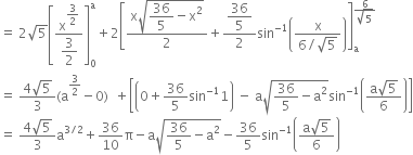 equals space 2 square root of 5 open square brackets fraction numerator straight x to the power of begin display style 3 over 2 end style end exponent over denominator begin display style 3 over 2 end style end fraction close square brackets subscript 0 superscript straight a plus 2 open square brackets fraction numerator straight x square root of begin display style 36 over 5 end style minus straight x squared end root over denominator 2 end fraction plus fraction numerator begin display style 36 over 5 end style over denominator 2 end fraction sin to the power of negative 1 end exponent open parentheses fraction numerator straight x over denominator 6 divided by square root of 5 end fraction close parentheses close square brackets subscript straight a superscript fraction numerator 6 over denominator square root of 5 end fraction end superscript
equals space fraction numerator 4 square root of 5 over denominator 3 end fraction left parenthesis straight a to the power of 3 over 2 end exponent minus 0 right parenthesis space space plus open square brackets open parentheses 0 plus 36 over 5 sin to the power of negative 1 end exponent 1 close parentheses space minus space straight a square root of 36 over 5 minus straight a squared end root sin to the power of negative 1 end exponent open parentheses fraction numerator straight a square root of 5 over denominator 6 end fraction close parentheses close square brackets
equals space fraction numerator 4 square root of 5 over denominator 3 end fraction straight a to the power of 3 divided by 2 end exponent plus 36 over 10 straight pi minus straight a square root of 36 over 5 minus straight a squared end root minus 36 over 5 sin to the power of negative 1 end exponent open parentheses fraction numerator straight a square root of 5 over denominator 6 end fraction close parentheses
