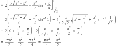 equals space 2 open square brackets fraction numerator straight x square root of straight a squared minus straight x squared end root over denominator 2 end fraction plus straight a squared over 2 sin to the power of negative 1 end exponent straight x over straight a close square brackets subscript fraction numerator straight a over denominator square root of 2 end fraction end subscript superscript straight a
equals space 2 open parentheses fraction numerator straight a square root of straight a squared minus straight a squared end root over denominator 2 end fraction plus straight a squared over 2 sin to the power of negative 1 end exponent 1 close parentheses space minus space 2 open parentheses fraction numerator straight a over denominator 2 square root of 2 end fraction square root of straight a squared minus straight a squared over 2 end root plus straight a squared over 2 sin to the power of negative 1 end exponent fraction numerator 1 over denominator square root of 2 end fraction close parentheses
equals space 2 open parentheses 0 plus straight a squared over 2 cross times straight pi over 2 close parentheses minus 2 open parentheses fraction numerator straight a over denominator 2 square root of 2 end fraction cross times fraction numerator straight a over denominator square root of 2 end fraction plus straight a squared over 2 cross times straight pi over 4 close parentheses
equals space πa squared over 2 minus straight a squared over 2 minus πa squared over 4 space equals space πa squared over 4 minus straight a squared over 2