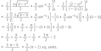 equals space 2 over 3 open square brackets fraction numerator straight x square root of 9 minus straight x squared end root over denominator 2 end fraction plus 9 over 2 sin to the power of negative 1 end exponent straight x over 3 close square brackets subscript 0 superscript 3 space minus space 2 over 3 open square brackets fraction numerator left parenthesis 2 minus straight x right parenthesis squared over denominator left parenthesis negative 1 right parenthesis thin space left parenthesis 2 right parenthesis end fraction close square brackets subscript 0 superscript 3
equals space 2 over 3 open square brackets open parentheses fraction numerator 3 square root of 9 minus 9 end root over denominator 2 end fraction plus 9 over 2 sin to the power of negative 1 end exponent 1 close parentheses minus open parentheses 0 plus 9 over 2 sin to the power of negative 1 end exponent 0 close parentheses close square brackets plus 1 third left square bracket 0 minus 9 right square bracket
space equals space 2 over 3 open square brackets open parentheses 0 plus 9 over 2 cross times straight pi over 2 close parentheses minus left parenthesis 0 plus 0 right parenthesis close square brackets plus 1 third left parenthesis 0 minus 9 right parenthesis
equals space 2 over 3 cross times 9 over 2 cross times straight pi over 2 minus 1 third space equals space fraction numerator 3 straight pi over denominator 2 end fraction minus 3
equals space fraction numerator 3 space straight pi minus 6 over denominator 2 end fraction space equals 3 over 2 left parenthesis straight pi minus 2 right parenthesis space sq. space units.