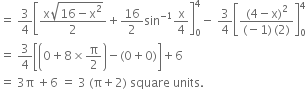 equals space 3 over 4 open square brackets fraction numerator straight x square root of 16 minus straight x squared end root over denominator 2 end fraction plus 16 over 2 sin to the power of negative 1 end exponent straight x over 4 close square brackets subscript 0 superscript 4 minus space 3 over 4 open square brackets fraction numerator left parenthesis 4 minus straight x right parenthesis squared over denominator left parenthesis negative 1 right parenthesis thin space left parenthesis 2 right parenthesis end fraction close square brackets subscript 0 superscript 4
equals space 3 over 4 open square brackets open parentheses 0 plus 8 cross times straight pi over 2 close parentheses minus left parenthesis 0 plus 0 right parenthesis close square brackets plus 6
equals space 3 straight pi space plus 6 space equals space 3 space left parenthesis straight pi plus 2 right parenthesis space square space units.