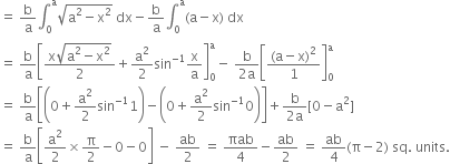 equals space straight b over straight a integral subscript 0 superscript straight a square root of straight a squared minus straight x squared end root space dx minus straight b over straight a integral subscript 0 superscript straight a left parenthesis straight a minus straight x right parenthesis space dx
equals space straight b over straight a open square brackets fraction numerator straight x square root of straight a squared minus straight x squared end root over denominator 2 end fraction plus straight a squared over 2 sin to the power of negative 1 end exponent straight x over straight a close square brackets subscript 0 superscript straight a minus space fraction numerator straight b over denominator 2 straight a end fraction open square brackets fraction numerator left parenthesis straight a minus straight x right parenthesis squared over denominator 1 end fraction close square brackets subscript 0 superscript straight a
equals space straight b over straight a open square brackets open parentheses 0 plus straight a squared over 2 sin to the power of negative 1 end exponent 1 close parentheses minus open parentheses 0 plus straight a squared over 2 sin to the power of negative 1 end exponent 0 close parentheses close square brackets plus fraction numerator straight b over denominator 2 straight a end fraction left square bracket 0 minus straight a squared right square bracket
equals space straight b over straight a open square brackets straight a squared over 2 cross times straight pi over 2 minus 0 minus 0 close square brackets space minus space ab over 2 space equals space πab over 4 minus ab over 2 space equals space ab over 4 left parenthesis straight pi minus 2 right parenthesis space sq. space units.