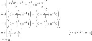 equals space 4 open square brackets fraction numerator straight x square root of straight a squared minus straight x squared end root over denominator 2 end fraction plus straight a squared over 2 sin to the power of negative 1 end exponent straight x over straight a close square brackets subscript 0 superscript straight a
equals space 4 open square brackets open parentheses 0 plus straight a squared over 2 sin to the power of negative 1 end exponent 1 close parentheses space minus space open parentheses 0 plus straight a squared over 2 sin to the power of negative 1 end exponent 0 close parentheses close square brackets
equals space 4 open square brackets open parentheses 0 plus straight a squared over 2 sin to the power of negative 1 end exponent 1 close parentheses space minus space open parentheses 0 plus straight a squared over 2 sin to the power of negative 1 end exponent 0 close parentheses close square brackets
equals 4 space open square brackets straight a squared over 2 cross times straight pi over 2 close square brackets space space space space space space space space space space space space space space space space space space space space space space space space space space space space space space space space space space space space space space space space space space space space space space space space space space space space space space space space space space space space space open square brackets because space sin to the power of negative 1 end exponent 0 space equals space 0 close square brackets
space equals space straight pi space straight a space.