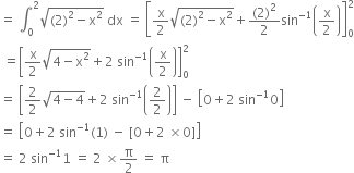 equals space integral subscript 0 superscript 2 square root of left parenthesis 2 right parenthesis squared minus straight x squared end root space dx space equals space open square brackets straight x over 2 square root of left parenthesis 2 right parenthesis squared minus straight x squared end root plus fraction numerator left parenthesis 2 right parenthesis squared over denominator 2 end fraction sin to the power of negative 1 end exponent open parentheses straight x over 2 close parentheses close square brackets subscript 0 superscript 2
space equals open square brackets straight x over 2 square root of 4 minus straight x squared end root plus 2 space sin to the power of negative 1 end exponent open parentheses straight x over 2 close parentheses close square brackets subscript 0 superscript 2
equals space open square brackets 2 over 2 square root of 4 minus 4 end root plus 2 space sin to the power of negative 1 end exponent open parentheses 2 over 2 close parentheses close square brackets space minus space open square brackets 0 plus 2 space sin to the power of negative 1 end exponent 0 close square brackets
equals space open square brackets 0 plus 2 space sin to the power of negative 1 end exponent left parenthesis 1 right parenthesis space minus space left square bracket 0 plus 2 space cross times 0 right square bracket close square brackets
equals space 2 space sin to the power of negative 1 end exponent 1 space equals space 2 space cross times straight pi over 2 space equals space straight pi