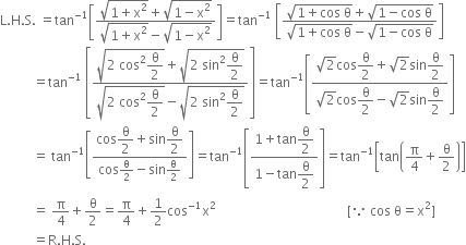 straight L. straight H. straight S. space equals tan to the power of negative 1 end exponent open square brackets fraction numerator square root of 1 plus straight x squared end root plus square root of 1 minus straight x squared end root over denominator square root of 1 plus straight x squared end root minus square root of 1 minus straight x squared end root end fraction close square brackets equals tan to the power of negative 1 end exponent space open square brackets fraction numerator square root of 1 plus cos space straight theta end root plus square root of 1 minus cos space straight theta end root over denominator square root of 1 plus cos space straight theta end root minus square root of 1 minus cos space straight theta end root end fraction close square brackets
space space space space space space space space space space equals tan to the power of negative 1 end exponent space open square brackets fraction numerator square root of 2 space cos squared begin display style straight theta over 2 end style end root plus square root of 2 space sin squared begin display style straight theta over 2 end style end root over denominator square root of 2 space cos squared begin display style straight theta over 2 end style end root minus square root of 2 space sin squared begin display style straight theta over 2 end style end root end fraction close square brackets equals tan to the power of negative 1 end exponent open square brackets fraction numerator square root of 2 cos begin display style straight theta over 2 end style plus square root of 2 sin begin display style straight theta over 2 end style over denominator square root of 2 cos begin display style straight theta over 2 end style minus square root of 2 sin begin display style straight theta over 2 end style end fraction close square brackets
space space space space space space space space space space equals space tan to the power of negative 1 end exponent open square brackets fraction numerator cos begin display style straight theta over 2 end style plus sin begin display style straight theta over 2 end style over denominator cos straight theta over 2 minus sin straight theta over 2 end fraction close square brackets equals tan to the power of negative 1 end exponent open square brackets fraction numerator 1 plus tan begin display style straight theta over 2 end style over denominator 1 minus tan begin display style straight theta over 2 end style end fraction close square brackets equals tan to the power of negative 1 end exponent open square brackets tan open parentheses straight pi over 4 plus straight theta over 2 close parentheses close square brackets
space space space space space space space space space space equals space straight pi over 4 plus straight theta over 2 equals straight pi over 4 plus 1 half cos to the power of negative 1 end exponent straight x squared space space space space space space space space space space space space space space space space space space space space space space space space space space space space space space space space space space space space space space space space left square bracket because space cos space straight theta equals straight x squared right square bracket
space space space space space space space space space space equals straight R. straight H. straight S.