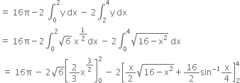 equals space 16 straight pi minus 2 space integral subscript 0 superscript 2 straight y space dx space minus space 2 integral subscript 2 superscript 4 straight y space dx
equals space 16 straight pi minus 2 integral subscript 0 superscript 2 square root of 6 space straight x to the power of 1 half end exponent dx space minus space 2 integral subscript 0 superscript 4 square root of 16 minus straight x squared end root space dx
space equals space 16 straight pi space minus space 2 square root of 6 open square brackets 2 over 3 straight x to the power of 3 over 2 end exponent close square brackets subscript 0 superscript 2 space minus space 2 open square brackets straight x over 2 square root of 16 minus straight x squared end root plus 16 over 2 sin to the power of negative 1 end exponent straight x over 4 close square brackets subscript 2 superscript 4