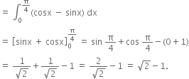 equals space integral subscript 0 superscript straight pi over 4 end superscript left parenthesis cosx space minus space sinx right parenthesis space dx
equals space open square brackets sinx space plus space cosx close square brackets subscript 0 superscript straight pi over 4 end superscript space equals space sin space straight pi over 4 plus cos space straight pi over 4 minus left parenthesis 0 plus 1 right parenthesis
equals space fraction numerator 1 over denominator square root of 2 end fraction plus fraction numerator 1 over denominator square root of 2 end fraction minus 1 space equals space fraction numerator 2 over denominator square root of 2 end fraction minus 1 space equals space square root of 2 minus 1.