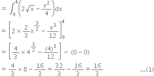 equals space integral subscript 0 superscript 4 open parentheses 2 square root of straight x minus straight x squared over 4 close parentheses dx
equals space open square brackets 2 cross times 2 over 3 straight x to the power of 3 over 2 end exponent minus straight x cubed over 12 close square brackets subscript 0 superscript 4
equals space open square brackets 4 over 3 cross times 4 to the power of 3 over 2 end exponent minus fraction numerator left parenthesis 4 right parenthesis cubed over denominator 12 end fraction close square brackets space minus space left parenthesis 0 minus 0 right parenthesis
equals space 4 over 3 cross times 8 minus 16 over 3 equals 32 over 3 minus 16 over 3 equals 16 over 3 space space space space space space space space space space space space space space space space space space space space space space space space... left parenthesis 1 right parenthesis