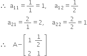 therefore space space straight a subscript 11 equals 1 over 1 equals 1 comma space space space space space straight a subscript 12 equals 1 half
space space space space space straight a subscript 21 equals 2 over 1 equals 2 comma space space space space space straight a subscript 22 equals 2 over 2 equals 1
therefore space space space space straight A minus open square brackets table row 1 cell 1 half end cell row 2 1 end table close square brackets