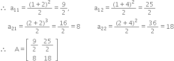 therefore space space straight a subscript 11 equals fraction numerator left parenthesis 1 plus 2 right parenthesis squared over denominator 2 end fraction equals 9 over 2 comma space space space space space space space space space space space space space space space space straight a subscript 12 equals fraction numerator left parenthesis 1 plus 4 right parenthesis squared over denominator 2 end fraction equals 25 over 2
space space space space space straight a subscript 21 equals fraction numerator left parenthesis 2 plus 2 right parenthesis cubed over denominator 2 end fraction equals 16 over 2 equals 8 space space space space space space space space space space space straight a subscript 22 equals fraction numerator left parenthesis 2 plus 4 right parenthesis squared over denominator 2 end fraction equals 36 over 2 equals 18
therefore space space space space space straight A equals open square brackets table row cell 9 over 2 end cell cell 25 over 2 end cell row 8 18 end table close square brackets