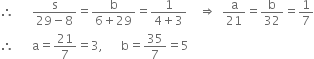 therefore space space space space space space fraction numerator straight s over denominator 29 minus 8 end fraction equals fraction numerator straight b over denominator 6 plus 29 end fraction equals fraction numerator 1 over denominator 4 plus 3 end fraction space space space space rightwards double arrow space space straight a over 21 equals straight b over 32 equals 1 over 7
therefore space space space space space space straight a equals 21 over 7 equals 3 comma space space space space space space straight b equals 35 over 7 equals 5