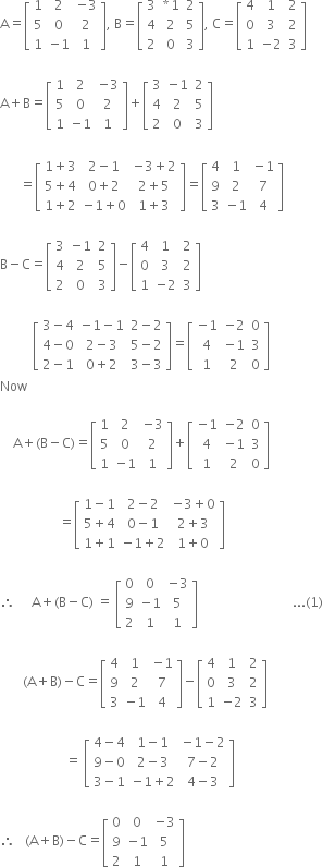 straight A equals open square brackets table row 1 2 cell negative 3 end cell row 5 0 2 row 1 cell negative 1 end cell 1 end table close square brackets comma space straight B equals open square brackets table row 3 cell asterisk times 1 end cell 2 row 4 2 5 row 2 0 3 end table close square brackets comma space straight C equals open square brackets table row 4 1 2 row 0 3 2 row 1 cell negative 2 end cell 3 end table close square brackets

straight A plus straight B equals open square brackets table row 1 2 cell negative 3 end cell row 5 0 2 row 1 cell negative 1 end cell 1 end table close square brackets plus open square brackets table row 3 cell negative 1 end cell 2 row 4 2 5 row 2 0 3 end table close square brackets
space space space space space
space space space space space space equals open square brackets table row cell 1 plus 3 end cell cell 2 minus 1 end cell cell negative 3 plus 2 end cell row cell 5 plus 4 end cell cell 0 plus 2 end cell cell 2 plus 5 end cell row cell 1 plus 2 end cell cell negative 1 plus 0 end cell cell 1 plus 3 end cell end table close square brackets equals open square brackets table row 4 1 cell negative 1 end cell row 9 2 7 row 3 cell negative 1 end cell 4 end table close square brackets

straight B minus straight C equals open square brackets table row 3 cell negative 1 end cell 2 row 4 2 5 row 2 0 3 end table close square brackets minus open square brackets table row 4 1 2 row 0 3 2 row 1 cell negative 2 end cell 3 end table close square brackets

space space space space space space space space space space open square brackets table row cell 3 minus 4 end cell cell negative 1 minus 1 end cell cell 2 minus 2 end cell row cell 4 minus 0 end cell cell 2 minus 3 end cell cell 5 minus 2 end cell row cell 2 minus 1 end cell cell 0 plus 2 end cell cell 3 minus 3 end cell end table close square brackets equals open square brackets table row cell negative 1 end cell cell negative 2 end cell 0 row 4 cell negative 1 end cell 3 row 1 2 0 end table close square brackets
Now space

space space space space straight A plus left parenthesis straight B minus straight C right parenthesis equals open square brackets table row 1 2 cell negative 3 end cell row 5 0 2 row 1 cell negative 1 end cell 1 end table close square brackets plus open square brackets table row cell negative 1 end cell cell negative 2 end cell 0 row 4 cell negative 1 end cell 3 row 1 2 0 end table close square brackets

space space space space space space space space space space space space space space space space space space equals open square brackets table row cell 1 minus 1 end cell cell 2 minus 2 end cell cell negative 3 plus 0 end cell row cell 5 plus 4 end cell cell 0 minus 1 end cell cell 2 plus 3 end cell row cell 1 plus 1 end cell cell negative 1 plus 2 end cell cell 1 plus 0 end cell end table close square brackets

therefore space space space space space straight A plus left parenthesis straight B minus straight C right parenthesis space equals space open square brackets table row 0 0 cell negative 3 end cell row 9 cell negative 1 end cell 5 row 2 1 1 end table close square brackets space space space space space space space space space space space space space space space space space space space space space space space space space space space space space... left parenthesis 1 right parenthesis

space space space space space space space left parenthesis straight A plus straight B right parenthesis minus straight C equals open square brackets table row 4 1 cell negative 1 end cell row 9 2 7 row 3 cell negative 1 end cell 4 end table close square brackets minus open square brackets table row 4 1 2 row 0 3 2 row 1 cell negative 2 end cell 3 end table close square brackets

space space space space space space space space space space space space space space space space space space space space equals space open square brackets table row cell 4 minus 4 end cell cell 1 minus 1 end cell cell negative 1 minus 2 end cell row cell 9 minus 0 end cell cell 2 minus 3 end cell cell 7 minus 2 end cell row cell 3 minus 1 end cell cell negative 1 plus 2 end cell cell 4 minus 3 end cell end table close square brackets

therefore space space space left parenthesis straight A plus straight B right parenthesis minus straight C equals open square brackets table row 0 0 cell negative 3 end cell row 9 cell negative 1 end cell 5 row 2 1 1 end table close square brackets space space space space space space space space space space space space space space space space space space space space space space space space space space space space space