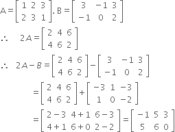 straight A equals open square brackets table row 1 2 3 row 2 3 1 end table close square brackets. space straight B equals open square brackets table row 3 cell negative 1 end cell 3 row cell negative 1 end cell 0 2 end table close square brackets
therefore space space space space space 2 A equals open square brackets table row 2 4 6 row 4 6 2 end table close square brackets
therefore space space space 2 A minus B equals open square brackets table row 2 4 6 row 4 6 2 end table close square brackets minus open square brackets table row 3 cell negative 1 end cell 3 row cell negative 1 end cell 0 2 end table close square brackets
space space space space space space space space space space space space space space space equals open square brackets table row 2 4 6 row 4 6 2 end table close square brackets plus open square brackets table row cell negative 3 end cell 1 cell negative 3 end cell row 1 0 cell negative 2 end cell end table close square brackets
space space space space space space space space space space space space space space space equals open square brackets table row cell 2 minus 3 end cell cell 4 plus 1 end cell cell 6 minus 3 end cell row cell 4 plus 1 end cell cell 6 plus 0 end cell cell 2 minus 2 end cell end table close square brackets equals open square brackets table row cell negative 1 end cell 5 3 row 5 6 0 end table close square brackets