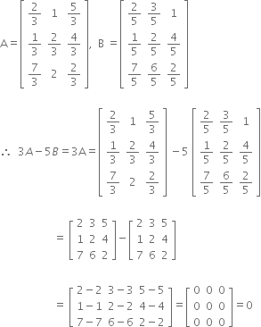 straight A equals open square brackets table row cell 2 over 3 end cell 1 cell 5 over 3 end cell row cell 1 third end cell cell 2 over 3 end cell cell 4 over 3 end cell row cell 7 over 3 end cell 2 cell 2 over 3 end cell end table close square brackets comma space space straight B space equals open square brackets table row cell 2 over 5 end cell cell 3 over 5 end cell 1 row cell 1 fifth end cell cell 2 over 5 end cell cell 4 over 5 end cell row cell 7 over 5 end cell cell 6 over 5 end cell cell 2 over 5 end cell end table close square brackets

therefore space space 3 A minus 5 B equals 3 straight A equals open square brackets table row cell 2 over 3 end cell 1 cell 5 over 3 end cell row cell 1 third end cell cell 2 over 3 end cell cell 4 over 3 end cell row cell 7 over 3 end cell 2 cell 2 over 3 end cell end table close square brackets space minus 5 space open square brackets table row cell 2 over 5 end cell cell 3 over 5 end cell 1 row cell 1 fifth end cell cell 2 over 5 end cell cell 4 over 5 end cell row cell 7 over 5 end cell cell 6 over 5 end cell cell 2 over 5 end cell end table close square brackets

space space space space space space space space space space space space space space space space space space space space equals space open square brackets table row 2 3 5 row 1 2 4 row 7 6 2 end table close square brackets minus open square brackets table row 2 3 5 row 1 2 4 row 7 6 2 end table close square brackets
space space space space space space space
space space space space space space space space space space space space space space space space space space space space equals space open square brackets table row cell 2 minus 2 end cell cell 3 minus 3 end cell cell 5 minus 5 end cell row cell 1 minus 1 end cell cell 2 minus 2 end cell cell 4 minus 4 end cell row cell 7 minus 7 end cell cell 6 minus 6 end cell cell 2 minus 2 end cell end table close square brackets equals open square brackets table row 0 0 0 row 0 0 0 row 0 0 0 end table close square brackets equals 0