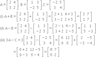 straight A equals open square brackets table row 2 4 row 3 2 end table close square brackets comma space straight B equals open square brackets table row 1 3 row cell negative 2 end cell 5 end table close square brackets comma straight C equals open square brackets table row cell negative 2 end cell 5 row 3 4 end table close square brackets
left parenthesis straight i right parenthesis space straight A plus straight B equals open square brackets table row 2 4 row 3 2 end table close square brackets plus open square brackets table row 1 3 row cell negative 2 end cell 5 end table close square brackets equals open square brackets table row cell 2 plus 1 end cell cell 4 plus 3 end cell row cell 3 minus 2 end cell cell 2 plus 5 end cell end table close square brackets equals open square brackets table row 3 7 row 1 7 end table close square brackets
left parenthesis ii right parenthesis space straight A minus straight B equals open square brackets table row 2 4 row 3 2 end table close square brackets minus open square brackets table row 1 3 row cell negative 2 end cell 5 end table close square brackets equals open square brackets table row cell 2 minus 1 end cell cell 4 minus 3 end cell row cell 3 plus 2 end cell cell 2 minus 5 end cell end table close square brackets equals open square brackets table row 1 1 row 5 cell negative 3 end cell end table close square brackets
left parenthesis iii right parenthesis space 3 straight A minus straight C equals 3 open square brackets table row 2 4 row 3 2 end table close square brackets minus open square brackets table row cell negative 2 end cell 5 row 3 4 end table close square brackets equals open square brackets table row 6 12 row 9 6 end table close square brackets plus open square brackets table row 2 cell negative 5 end cell row cell negative 3 end cell cell negative 4 end cell end table close square brackets
space space space space space space space space space space space space space space equals open square brackets table row cell 6 plus 2 end cell cell 12 minus 5 end cell row cell 9 minus 3 end cell cell 6 minus 4 end cell end table close square brackets equals open square brackets table row 8 7 row 6 2 end table close square brackets