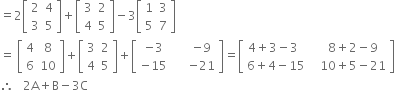 equals 2 open square brackets table row 2 4 row 3 5 end table close square brackets plus open square brackets table row 3 2 row 4 5 end table close square brackets minus 3 open square brackets table row 1 3 row 5 7 end table close square brackets
equals space open square brackets table row 4 8 row 6 10 end table close square brackets plus open square brackets table row 3 2 row 4 5 end table close square brackets plus open square brackets table row cell negative 3 space space space space space end cell cell negative 9 end cell row cell negative 15 space space space space space end cell cell negative 21 end cell end table close square brackets equals open square brackets table row cell 4 plus 3 minus 3 space space space space space end cell cell 8 plus 2 minus 9 end cell row cell 6 plus 4 minus 15 space space space end cell cell 10 plus 5 minus 21 end cell end table close square brackets
therefore space space space 2 straight A plus straight B minus 3 straight C