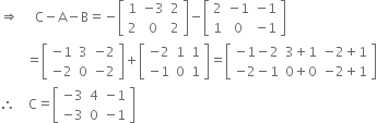 rightwards double arrow space space space space space straight C minus straight A minus straight B equals negative open square brackets table row 1 cell negative 3 end cell 2 row 2 0 2 end table close square brackets minus open square brackets table row 2 cell negative 1 end cell cell negative 1 end cell row 1 0 cell negative 1 end cell end table close square brackets
space space space space space space space space equals open square brackets table row cell negative 1 end cell 3 cell negative 2 end cell row cell negative 2 end cell 0 cell negative 2 end cell end table close square brackets plus open square brackets table row cell negative 2 end cell 1 1 row cell negative 1 end cell 0 1 end table close square brackets equals open square brackets table row cell negative 1 minus 2 end cell cell 3 plus 1 end cell cell negative 2 plus 1 end cell row cell negative 2 minus 1 end cell cell 0 plus 0 end cell cell negative 2 plus 1 end cell end table close square brackets
therefore space space space space straight C equals open square brackets table row cell negative 3 end cell 4 cell negative 1 end cell row cell negative 3 end cell 0 cell negative 1 end cell end table close square brackets