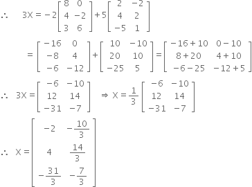 therefore space space space space space space 3 straight X equals negative 2 open square brackets table row 8 0 row 4 cell negative 2 end cell row 3 6 end table close square brackets plus 5 open square brackets table row 2 cell negative 2 end cell row 4 2 row cell negative 5 end cell 1 end table close square brackets
space space space space space space space space space space space space equals space open square brackets table row cell negative 16 end cell 0 row cell negative 8 end cell 4 row cell negative 6 end cell cell negative 12 end cell end table close square brackets plus open square brackets table row 10 cell negative 10 end cell row 20 10 row cell negative 25 end cell 5 end table close square brackets equals open square brackets table row cell negative 16 plus 10 end cell cell 0 minus 10 end cell row cell 8 plus 20 end cell cell 4 plus 10 end cell row cell negative 6 minus 25 end cell cell negative 12 plus 5 end cell end table close square brackets
therefore space space space 3 straight X equals open square brackets table row cell negative 6 end cell cell negative 10 end cell row 12 14 row cell negative 31 end cell cell negative 7 end cell end table close square brackets space space space space rightwards double arrow space straight X equals 1 third space open square brackets table row cell negative 6 end cell cell negative 10 end cell row 12 14 row cell negative 31 end cell cell negative 7 end cell end table close square brackets
therefore space space space straight X equals open square brackets table row cell negative 2 end cell cell negative 10 over 3 end cell row 4 cell 14 over 3 end cell row cell negative 31 over 3 end cell cell negative 7 over 3 end cell end table close square brackets