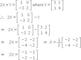 2 straight X plus straight Y equals open square brackets table row 1 0 row cell negative 3 end cell 2 end table close square brackets space where space straight Y equals open square brackets table row 3 2 row 1 4 end table close square brackets
therefore space space space 2 straight X equals open square brackets table row 1 0 row cell negative 3 end cell 2 end table close square brackets space minus straight Y
rightwards double arrow space space space 2 straight X equals open square brackets table row 1 0 row cell negative 3 end cell 2 end table close square brackets minus open square brackets table row 3 2 row 1 4 end table close square brackets
rightwards double arrow space space space space 2 straight X equals open square brackets table row cell negative 2 end cell cell negative 2 end cell row cell negative 4 end cell cell negative 2 end cell end table close square brackets space space space space space rightwards double arrow space space straight X equals 1 half open square brackets table row cell negative 2 end cell cell negative 2 end cell row cell negative 4 end cell cell negative 2 end cell end table close square brackets
rightwards double arrow space space space space 2 straight X equals open square brackets table row cell negative 1 end cell cell negative 1 end cell row cell negative 2 end cell cell negative 1 end cell end table close square brackets