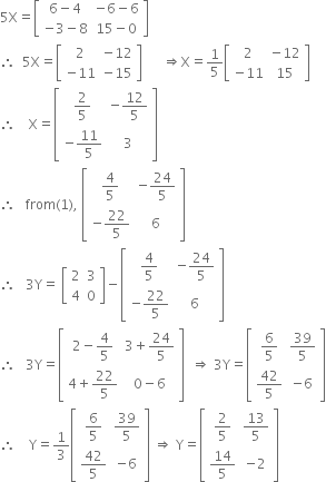 5 straight X equals open square brackets table row cell 6 minus 4 end cell cell negative 6 minus 6 end cell row cell negative 3 minus 8 end cell cell 15 minus 0 end cell end table close square brackets
therefore space space 5 straight X equals open square brackets table row 2 cell negative 12 end cell row cell negative 11 end cell cell negative 15 end cell end table close square brackets space space space space space space rightwards double arrow straight X equals 1 fifth open square brackets table row 2 cell negative 12 end cell row cell negative 11 end cell 15 end table close square brackets
therefore space space space space straight X equals open square brackets table row cell 2 over 5 end cell cell negative 12 over 5 end cell row cell negative 11 over 5 end cell 3 end table close square brackets
therefore space space space from left parenthesis 1 right parenthesis comma space open square brackets table row cell 4 over 5 end cell cell negative 24 over 5 end cell row cell negative 22 over 5 end cell 6 end table close square brackets
therefore space space space 3 straight Y equals space open square brackets table row 2 3 row 4 0 end table close square brackets minus open square brackets table row cell 4 over 5 end cell cell negative 24 over 5 end cell row cell negative 22 over 5 end cell 6 end table close square brackets
therefore space space space 3 straight Y equals open square brackets table row cell 2 minus 4 over 5 end cell cell 3 plus 24 over 5 end cell row cell 4 plus 22 over 5 end cell cell 0 minus 6 end cell end table close square brackets space space rightwards double arrow space 3 straight Y equals open square brackets table row cell 6 over 5 end cell cell 39 over 5 end cell row cell 42 over 5 end cell cell negative 6 end cell end table close square brackets
therefore space space space space straight Y equals 1 third open square brackets table row cell 6 over 5 end cell cell 39 over 5 end cell row cell 42 over 5 end cell cell negative 6 end cell end table close square brackets space rightwards double arrow space straight Y equals open square brackets table row cell 2 over 5 end cell cell 13 over 5 end cell row cell 14 over 5 end cell cell negative 2 end cell end table close square brackets