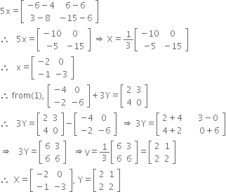 5 straight x equals open square brackets table row cell negative 6 minus 4 end cell cell 6 minus 6 end cell row cell 3 minus 8 end cell cell negative 15 minus 6 end cell end table close square brackets
therefore space space space 5 straight x equals open square brackets table row cell negative 10 end cell 0 row cell negative 5 end cell cell negative 15 end cell end table close square brackets space rightwards double arrow space straight X equals 1 third open square brackets table row cell negative 10 end cell 0 row cell negative 5 end cell cell negative 15 end cell end table close square brackets
therefore space space space straight x equals open square brackets table row cell negative 2 end cell 0 row cell negative 1 end cell cell negative 3 end cell end table close square brackets
therefore space from left parenthesis 1 right parenthesis comma space open square brackets table row cell negative 4 end cell 0 row cell negative 2 end cell cell negative 6 end cell end table close square brackets plus 3 straight Y equals open square brackets table row 2 3 row 4 0 end table close square brackets
therefore space space space 3 straight Y equals open square brackets table row 2 3 row 4 0 end table close square brackets minus open square brackets table row cell negative 4 end cell 0 row cell negative 2 end cell cell negative 6 end cell end table close square brackets space space rightwards double arrow space 3 straight Y equals open square brackets table row cell 2 plus 4 end cell cell space space space space space 3 minus 0 end cell row cell 4 plus 2 end cell cell space space space space space space 0 plus 6 end cell end table close square brackets
rightwards double arrow space space space 3 straight Y equals open square brackets table row 6 3 row 6 6 end table close square brackets space space space rightwards double arrow straight y equals 1 third open square brackets table row 6 3 row 6 6 end table close square brackets equals open square brackets table row 2 1 row 2 2 end table close square brackets
therefore space space straight X equals open square brackets table row cell negative 2 end cell 0 row cell negative 1 end cell cell negative 3 end cell end table close square brackets comma space straight Y equals open square brackets table row 2 1 row 2 2 end table close square brackets