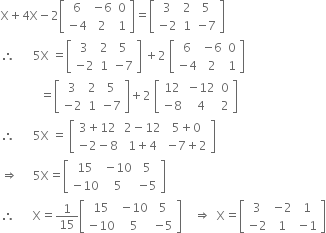 straight X plus 4 straight X minus 2 open square brackets table row 6 cell negative 6 end cell 0 row cell negative 4 end cell 2 1 end table close square brackets equals open square brackets table row 3 2 5 row cell negative 2 end cell 1 cell negative 7 end cell end table close square brackets
therefore space space space space space space 5 straight X space equals open square brackets table row 3 2 5 row cell negative 2 end cell 1 cell negative 7 end cell end table close square brackets space plus 2 space open square brackets table row 6 cell negative 6 end cell 0 row cell negative 4 end cell 2 1 end table close square brackets
space space space space space space space space space space space space space equals open square brackets table row 3 2 5 row cell negative 2 end cell 1 cell negative 7 end cell end table close square brackets plus 2 space open square brackets table row 12 cell negative 12 end cell 0 row cell negative 8 end cell 4 2 end table close square brackets
therefore space space space space space space 5 straight X space equals space open square brackets table row cell 3 plus 12 end cell cell 2 minus 12 end cell cell 5 plus 0 end cell row cell negative 2 minus 8 end cell cell 1 plus 4 end cell cell negative 7 plus 2 end cell end table close square brackets
rightwards double arrow space space space space space 5 straight X equals open square brackets table row 15 cell negative 10 end cell 5 row cell negative 10 end cell 5 cell negative 5 end cell end table close square brackets
therefore space space space space space space straight X equals 1 over 15 open square brackets table row 15 cell negative 10 end cell 5 row cell negative 10 end cell 5 cell negative 5 end cell end table close square brackets space space space space rightwards double arrow space space straight X equals open square brackets table row 3 cell negative 2 end cell 1 row cell negative 2 end cell 1 cell negative 1 end cell end table close square brackets