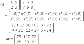 AB equals open square brackets table row 6 9 row 2 3 end table close square brackets open square brackets table row 2 6 0 row 7 9 8 end table close square brackets
space space space space equals space open square brackets table row cell left parenthesis 6 right parenthesis left parenthesis 2 right parenthesis left parenthesis 9 right parenthesis left parenthesis 7 right parenthesis end cell cell left parenthesis 6 right parenthesis left parenthesis 6 right parenthesis plus left parenthesis 9 right parenthesis left parenthesis 9 right parenthesis end cell cell left parenthesis 6 right parenthesis left parenthesis 0 right parenthesis plus left parenthesis 9 right parenthesis left parenthesis 8 right parenthesis end cell row cell left parenthesis 2 right parenthesis left parenthesis 2 right parenthesis plus left parenthesis 3 right parenthesis left parenthesis 7 right parenthesis end cell cell left parenthesis 2 right parenthesis left parenthesis 6 right parenthesis plus left parenthesis 3 right parenthesis left parenthesis 9 right parenthesis end cell cell left parenthesis 2 right parenthesis left parenthesis 0 right parenthesis plus left parenthesis 3 right parenthesis left parenthesis 8 right parenthesis end cell end table close square brackets
space space space space equals space open square brackets table row cell 12 plus 63 end cell cell 36 plus 81 end cell cell 0 plus 72 end cell row cell 4 plus 21 end cell cell 12 plus 27 end cell cell 0 plus 24 end cell end table close square brackets
therefore space space AB equals open square brackets table row 75 117 72 row 25 39 24 end table close square brackets