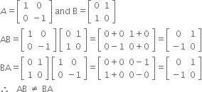 
A equals open square brackets table row 1 0 row 0 cell negative 1 end cell end table close square brackets space and space straight B equals open square brackets table row 0 1 row 1 0 end table close square brackets
AB equals open square brackets table row 1 0 row 0 cell negative 1 end cell end table close square brackets space open square brackets table row 0 1 row 1 0 end table close square brackets equals open square brackets table row cell 0 plus 0 end cell cell 1 plus 0 end cell row cell 0 minus 1 end cell cell 0 plus 0 end cell end table close square brackets equals open square brackets table row 0 1 row cell negative 1 end cell 0 end table close square brackets
BA equals open square brackets table row 0 1 row 1 0 end table close square brackets space open square brackets table row 1 0 row 0 cell negative 1 end cell end table close square brackets equals open square brackets table row cell 0 plus 0 end cell cell 0 minus 1 end cell row cell 1 plus 0 end cell cell 0 minus 0 end cell end table close square brackets equals open square brackets table row 0 1 row cell negative 1 end cell 0 end table close square brackets
therefore space space space AB space not equal to space BA space