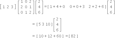 open square brackets table row 1 2 3 end table close square brackets space space open square brackets table row 1 0 2 row 2 0 1 row 0 1 2 end table close square brackets space open square brackets table row 2 row 4 row 6 end table close square brackets equals left square bracket space 1 plus 4 plus 0 space space space space space 0 plus 0 plus 3 space space space space 2 plus 2 plus 6 space right square bracket space open square brackets table row 2 row 4 row 6 end table close square brackets
space space space space space space space space space space space space space space space space space space space space space space space space space space space space space space space space space space equals space left square bracket space 5 space 3 space 10 space right square bracket space open square brackets table row 2 row 4 row 6 end table close square brackets
space space space space space space space space space space space space space space space space space space space space space space space space space space space space space space space space space space equals space left square bracket space 10 plus 12 plus 60 space right square bracket space equals left square bracket space 82 space right square bracket space space