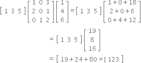 open square brackets table row 1 3 5 end table close square brackets space open square brackets table row 1 0 3 row 2 0 1 row 0 1 2 end table close square brackets space open square brackets table row 1 row 4 row 6 end table close square brackets equals open square brackets table row 1 3 5 end table close square brackets space open square brackets table row cell 1 plus 0 plus 18 end cell row cell 2 plus 0 plus 6 end cell row cell 0 plus 4 plus 12 end cell end table close square brackets
space space space space space space space space space space space space space space space space space space space space space space space space space space space space space space space space equals space open square brackets table row 1 3 5 end table close square brackets space open square brackets table row 19 row 8 row 16 end table close square brackets
space space space space space space space space space space space space space space space space space space space space space space space space space space space space space space space space equals space open square brackets table row cell 19 plus 24 plus 80 equals left square bracket space 123 end cell end table close square brackets