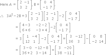 Here space A space equals space open square brackets table row 2 cell negative 1 end cell row 3 2 end table close square brackets comma space straight B equals open square brackets table row 0 4 row cell negative 1 end cell 7 end table close square brackets comma space
therefore space space space 3 straight A squared minus 2 straight B equals 3 space open square brackets table row 2 cell negative 1 end cell row 3 2 end table close square brackets space open square brackets table row 2 cell negative 1 end cell row 3 2 end table close square brackets minus 2 space open square brackets table row 0 4 row cell negative 1 end cell 7 end table close square brackets
space space space space space space space space space space space space space space space space space equals space open square brackets table row cell 4 minus 3 space space space space end cell cell negative 2 minus 2 end cell row cell 6 plus 6 space space space space end cell cell negative 3 plus 4 end cell end table close square brackets minus 2 open square brackets table row 0 4 row cell negative 1 end cell 7 end table close square brackets
space space space space space space space space space space space space space space space space space equals space 3 space open square brackets table row 1 cell negative 4 end cell row 12 1 end table close square brackets space minus 2 space open square brackets table row 0 4 row cell negative 1 end cell 7 end table close square brackets equals open square brackets table row 3 cell negative 12 end cell row 36 3 end table close square brackets minus open square brackets table row 0 8 row cell negative 2 end cell 14 end table close square brackets
space space space space space space space space space space space space space space space space space equals space open square brackets table row cell 3 minus 0 end cell cell negative 12 minus 8 end cell row cell 36 plus 2 end cell cell 3 minus 14 end cell end table close square brackets equals open square brackets table row 3 cell negative 20 end cell row 38 cell negative 11 end cell end table close square brackets