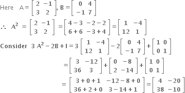 Here space space space space straight A equals space open square brackets table row bold 2 cell bold minus bold 1 end cell row bold 3 bold 2 end table close square brackets bold comma bold space bold B bold equals open square brackets table row bold 0 bold 4 row cell bold minus bold 1 end cell bold 7 end table close square brackets bold space
bold therefore bold space bold space bold A to the power of bold 2 bold space bold equals bold space open square brackets table row bold 2 cell bold minus bold 1 end cell row bold 3 bold 2 end table close square brackets bold space bold equals open square brackets table row cell bold 4 bold minus bold 3 end cell cell bold minus bold 2 bold minus bold 2 end cell row cell bold 6 bold plus bold 6 end cell cell bold minus bold 3 bold plus bold 4 end cell end table close square brackets bold equals open square brackets table row bold 1 cell bold minus bold 4 end cell row bold 12 bold 1 end table close square brackets
bold Consider bold space bold space bold 3 bold space bold A to the power of bold 2 bold minus bold 2 bold B bold plus bold I bold equals bold 3 bold space open square brackets table row bold 1 cell bold minus bold 4 end cell row bold 12 bold 1 end table close square brackets bold minus bold 2 open square brackets table row bold 0 bold 4 row cell bold minus bold 1 end cell bold 7 end table close square brackets bold plus open square brackets table row bold 1 bold 0 row bold 0 bold 1 end table close square brackets
bold space bold space bold space bold space bold space bold space bold space bold space bold space bold space bold space bold space bold space bold space bold space bold space bold space bold space bold space bold space bold space bold space bold space bold space bold space bold space bold space bold space bold space bold space bold space bold space bold equals open square brackets table row bold 3 cell bold minus bold 12 end cell row bold 36 bold 3 end table close square brackets bold plus open square brackets table row bold 0 cell bold minus bold 8 end cell row bold 2 cell bold minus bold 14 end cell end table close square brackets bold plus open square brackets table row bold 1 bold 0 row bold 0 bold 1 end table close square brackets
bold space bold space bold space bold space bold space bold space bold space bold space bold space bold space bold space bold space bold space bold space bold space bold space bold space bold space bold space bold space bold space bold space bold space bold space bold space bold space bold space bold space bold space bold space bold space bold equals bold space open square brackets table row cell bold 3 bold plus bold 0 bold plus bold 1 end cell cell bold minus bold 12 bold minus bold 8 bold plus bold 0 end cell row cell bold 36 bold plus bold 2 bold plus bold 0 end cell cell bold 3 bold minus bold 14 bold plus bold 1 end cell end table close square brackets bold equals open square brackets table row bold 4 cell bold minus bold 20 end cell row bold 38 cell bold minus bold 10 end cell end table close square brackets