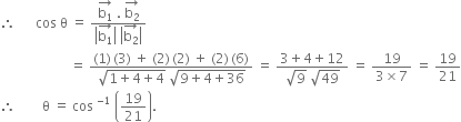 therefore space space space space space space cos space straight theta space equals space fraction numerator stack straight b subscript 1 with rightwards arrow on top space. space stack straight b subscript 2 with rightwards arrow on top over denominator open vertical bar stack straight b subscript 1 with rightwards arrow on top close vertical bar space open vertical bar stack straight b subscript 2 with rightwards arrow on top close vertical bar end fraction
space space space space space space space space space space space space space space space space space space space space space equals space fraction numerator left parenthesis 1 right parenthesis thin space left parenthesis 3 right parenthesis space plus space left parenthesis 2 right parenthesis thin space left parenthesis 2 right parenthesis space plus space left parenthesis 2 right parenthesis thin space left parenthesis 6 right parenthesis over denominator square root of 1 plus 4 plus 4 end root space square root of 9 plus 4 plus 36 end root end fraction space equals space fraction numerator 3 plus 4 plus 12 over denominator square root of 9 space square root of 49 end fraction space equals space fraction numerator 19 over denominator 3 cross times 7 end fraction space equals space 19 over 21
therefore space space space space space space space space straight theta space equals space cos space to the power of negative 1 end exponent space open parentheses 19 over 21 close parentheses.