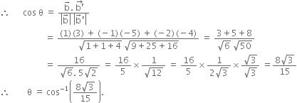 therefore space space space space space space cos space straight theta space equals space fraction numerator straight b with rightwards arrow on top. space stack straight b apostrophe with rightwards arrow on top over denominator open vertical bar straight b with rightwards arrow on top close vertical bar space open vertical bar straight b with rightwards arrow on top apostrophe close vertical bar end fraction
space space space space space space space space space space space space space space space space space space space space space equals space fraction numerator left parenthesis 1 right parenthesis thin space left parenthesis 3 right parenthesis space plus space left parenthesis negative 1 right parenthesis thin space left parenthesis negative 5 right parenthesis space plus space left parenthesis negative 2 right parenthesis thin space left parenthesis negative 4 right parenthesis over denominator square root of 1 plus 1 plus 4 end root space square root of 9 plus 25 plus 16 end root end fraction space equals space fraction numerator 3 plus 5 plus 8 over denominator square root of 6 space square root of 50 end fraction
space space space space space space space space space space space space space space space space space space space space space equals space fraction numerator 16 over denominator square root of 6. space 5 square root of 2 end fraction space equals space 16 over 5 cross times fraction numerator 1 over denominator square root of 12 end fraction space equals space 16 over 5 cross times fraction numerator 1 over denominator 2 square root of 3 end fraction cross times fraction numerator square root of 3 over denominator square root of 3 end fraction space equals fraction numerator 8 square root of 3 over denominator 15 end fraction
therefore space space space space space space space space straight theta space equals space cos to the power of negative 1 end exponent open parentheses fraction numerator 8 square root of 3 over denominator 15 end fraction close parentheses.