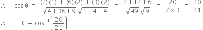 therefore space space space space space cos space straight theta space equals space fraction numerator left parenthesis 2 right parenthesis thin space left parenthesis 1 right parenthesis space plus space left parenthesis 6 right parenthesis thin space left parenthesis 2 right parenthesis space plus space left parenthesis 3 right parenthesis thin space left parenthesis thin space 2 right parenthesis over denominator square root of 4 plus 36 plus 9 end root space square root of 1 plus 4 plus 4 end root end fraction space equals space fraction numerator 2 plus 12 plus 6 over denominator square root of 49 space square root of 9 end fraction space equals space fraction numerator 20 over denominator 7 cross times 3 end fraction space equals space 20 over 21
therefore space space space space space space space space space space straight theta space equals space cos to the power of negative 1 end exponent open parentheses 20 over 21 close parentheses