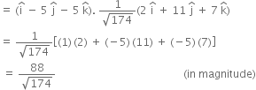 equals space left parenthesis straight i with hat on top space minus space 5 space straight j with hat on top space minus space 5 space straight k with hat on top right parenthesis. space fraction numerator 1 over denominator square root of 174 end fraction left parenthesis 2 space straight i with hat on top space plus space 11 space straight j with hat on top space plus space 7 space straight k with hat on top right parenthesis
equals space fraction numerator 1 over denominator square root of 174 end fraction open square brackets left parenthesis 1 right parenthesis thin space left parenthesis 2 right parenthesis space plus space left parenthesis negative 5 right parenthesis thin space left parenthesis 11 right parenthesis space plus space left parenthesis negative 5 right parenthesis thin space left parenthesis 7 right parenthesis close square brackets
space equals space fraction numerator 88 over denominator square root of 174 end fraction space space space space space space space space space space space space space space space space space space space space space space space space space space space space space space space space space space space space space space space space space space space space space space space space left parenthesis in space magnitude right parenthesis