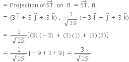 space equals space Projection space of space ST with rightwards arrow on top space space on space space straight n with rightwards arrow on top space equals space ST with rightwards arrow on top. space straight n with rightwards arrow on top
space equals space left parenthesis 3 straight i with hat on top space plus space 3 space straight j with hat on top space plus space 3 space straight k with hat on top right parenthesis space. space fraction numerator 1 over denominator square root of 19 end fraction left parenthesis negative 3 space straight i with hat on top space plus space straight j with hat on top space plus space 3 space straight k with hat on top right parenthesis
space equals space fraction numerator 1 over denominator square root of 19 end fraction open square brackets left parenthesis 3 right parenthesis space left parenthesis negative 3 right parenthesis space plus space left parenthesis 3 right parenthesis thin space left parenthesis 1 right parenthesis space plus space left parenthesis 3 right parenthesis thin space left parenthesis 3 right parenthesis close square brackets
space equals space fraction numerator 1 over denominator square root of 19 end fraction space left square bracket negative 9 plus 3 plus 9 right square bracket space equals space fraction numerator 3 over denominator square root of 19 end fraction