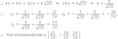 therefore space 4 space straight k space plus space 9 space straight k space plus space 16 space straight k space equals space 6 space square root of 29 space space space rightwards double arrow space space space 29 space straight k space equals space 6 square root of 29 space space space rightwards double arrow space space space straight k space equals fraction numerator 6 over denominator square root of 29 end fraction
therefore space space space space space space space straight x subscript 1 space equals space fraction numerator 2 over denominator square root of 29 end fraction cross times fraction numerator 6 over denominator square root of 29 end fraction space equals space 12 over 29 comma space space space straight y subscript 1 space equals space minus fraction numerator 3 over denominator square root of 29 end fraction cross times fraction numerator 6 over denominator square root of 29 end fraction space equals space minus 18 over 29 comma
space space space space space space space space space space space space straight z subscript 1 space equals space fraction numerator 4 over denominator square root of 29 end fraction cross times fraction numerator 6 over denominator square root of 29 end fraction space equals space 24 over 29
therefore space space space foot space of space perpendicular space is space space open parentheses 12 over 29 comma space minus 18 over 29 comma space 24 over 29 close parentheses