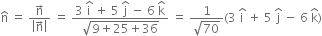 straight n with hat on top space equals space fraction numerator straight n with rightwards arrow on top over denominator open vertical bar straight n with rightwards arrow on top close vertical bar end fraction space equals space fraction numerator 3 space straight i with hat on top space plus space 5 space straight j with hat on top space minus space 6 space straight k with hat on top over denominator square root of 9 plus 25 plus 36 end root end fraction space equals space fraction numerator 1 over denominator square root of 70 end fraction left parenthesis 3 space straight i with hat on top space plus space 5 space straight j with hat on top space minus space 6 space straight k with hat on top right parenthesis