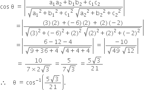 cos space straight theta space equals space open vertical bar fraction numerator straight a subscript 1 straight a subscript 2 plus straight b subscript 1 straight b subscript 2 plus straight c subscript 1 straight c subscript 2 over denominator square root of straight a subscript 1 squared plus straight b subscript 1 squared plus straight c subscript 1 squared end root space square root of straight a subscript 2 squared plus straight b subscript 2 squared plus straight c subscript 2 squared end root end fraction close vertical bar
space space space space space space space space space space equals open vertical bar fraction numerator left parenthesis 3 right parenthesis thin space left parenthesis 2 right parenthesis space plus left parenthesis negative 6 right parenthesis thin space left parenthesis 2 right parenthesis space plus space left parenthesis 2 right parenthesis thin space left parenthesis negative 2 right parenthesis over denominator square root of left parenthesis 3 right parenthesis squared plus left parenthesis negative 6 right parenthesis squared plus left parenthesis 2 right parenthesis squared end root space square root of left parenthesis 2 right parenthesis squared plus left parenthesis 2 right parenthesis squared plus left parenthesis negative 2 right parenthesis squared end root end fraction close vertical bar
space space space space space space space space space space equals open vertical bar fraction numerator 6 minus 12 minus 4 over denominator square root of 9 plus 36 plus 4 end root space square root of 4 plus 4 plus 4 end root end fraction close vertical bar space equals space open vertical bar fraction numerator negative 10 over denominator square root of 49 space square root of 12 end fraction close vertical bar
space space space space space space space space space space space equals space fraction numerator 10 over denominator 7 cross times 2 square root of 3 end fraction space equals fraction numerator 5 over denominator 7 square root of 3 end fraction space equals fraction numerator 5 square root of 3 over denominator 21 end fraction
therefore space space space space straight theta space equals space cos to the power of negative 1 end exponent open parentheses fraction numerator 5 square root of 3 over denominator 21 end fraction close parentheses.