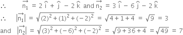 therefore space space space space space space space space space space stack straight n subscript 1 with rightwards arrow on top space equals space 2 space straight i with hat on top space plus space straight j with hat on top space space minus space 2 space straight k with hat on top space space and space stack straight n subscript 2 with rightwards arrow on top space equals space 3 space straight i with hat on top space minus space 6 space straight j with hat on top space minus space 2 space straight k with hat on top
therefore space space space space space space open vertical bar stack straight n subscript 1 with rightwards arrow on top close vertical bar space equals space square root of left parenthesis 2 right parenthesis squared plus left parenthesis 1 right parenthesis squared plus left parenthesis negative 2 right parenthesis squared end root space equals space square root of 4 plus 1 plus 4 end root space equals space square root of 9 space equals space 3
and space space space space open vertical bar stack straight n subscript 2 with rightwards arrow on top close vertical bar space equals space square root of left parenthesis 3 right parenthesis squared plus left parenthesis negative 6 right parenthesis squared plus left parenthesis negative 2 right parenthesis squared end root space equals space square root of 9 plus 36 plus 4 end root space equals square root of 49 space equals space 7
