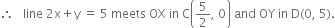 therefore space space space line space 2 straight x plus straight y space equals space 5 space meets space OX space in space straight C open parentheses 5 over 2 comma space 0 close parentheses space and space OY space in space straight D left parenthesis 0 comma space 5 right parenthesis.