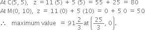 At space straight C left parenthesis 5 comma space 5 right parenthesis comma space space space straight z space equals 11 space left parenthesis 5 right parenthesis space plus space 5 space left parenthesis 5 right parenthesis space equals space 55 space plus space 25 space equals space 80
At space straight M left parenthesis 0 comma space 10 right parenthesis comma space space straight z space equals space 11 space left parenthesis 0 right parenthesis space plus space 5 space left parenthesis 10 right parenthesis space equals space 0 space plus space 5 space 0 space equals space 50
therefore space space space maximum space value space space equals space 91 2 over 3 at space open parentheses 25 over 3 comma space 0 close parentheses.