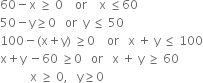 60 minus straight x space greater or equal than space 0 space space space space or space space space space straight x space less or equal than 60
50 minus straight y greater or equal than 0 space space space or space space straight y space less or equal than space 50
100 minus left parenthesis straight x plus straight y right parenthesis space greater or equal than 0 space space space space or space space space straight x space plus space straight y space less or equal than space 100
straight x plus straight y space minus 60 space greater or equal than 0 space space space or space space space straight x space plus space straight y space greater or equal than space 60
space space space space space space space space space space straight x space greater or equal than space 0 comma space space space straight y greater or equal than 0 space