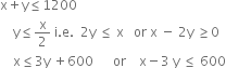 straight x plus straight y less or equal than 1200
space space space space straight y less or equal than straight x over 2 space straight i. straight e. space space 2 straight y space less or equal than space straight x space space space or space straight x space minus space 2 straight y space greater or equal than 0
space space space space straight x less or equal than 3 straight y space plus 600 space space space space space space or space space space space straight x minus 3 space straight y space less or equal than space 600